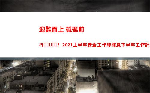 迎難而上 砥礪前行！2021上半年安全工作總結及下半年工作計劃安排